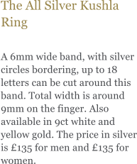 The All Silver Kushla Ring  A 6mm wide band, with silver circles bordering, up to 18 letters can be cut around this band. Total width is around 9mm on the finger. Also available in 9ct white and yellow gold. The price in silver is £135 for men and £135 for women.