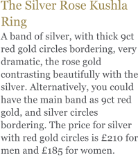 The Silver Rose Kushla Ring A band of silver, with thick 9ct red gold circles bordering, very dramatic, the rose gold contrasting beautifully with the silver. Alternatively, you could have the main band as 9ct red gold, and silver circles bordering. The price for silver with red gold circles is £210 for men and £185 for women.