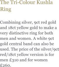 The Tri-Colour Kushla Ring  Combining silver, 9ct red gold and 18ct yellow gold to make a very distinctive ring for both men and women. A white 9ct gold central band can also be used. The price of the silver/9ct red/18ct yellow version is for men £310 and for women £260.