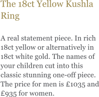 The 18ct Yellow Kushla Ring  A real statement piece. In rich 18ct yellow or alternatively in 18ct white gold. The names of your children cut into this classic stunning one-off piece. The price for men is £1035 and £935 for women.