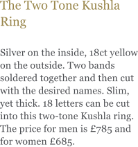 The Two Tone Kushla Ring  Silver on the inside, 18ct yellow on the outside. Two bands soldered together and then cut with the desired names. Slim, yet thick. 18 letters can be cut into this two-tone Kushla ring. The price for men is £785 and for women £685.