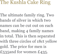 The Kushla Cake Ring  The ultimate family ring. Two bands of silver in which two names can be cut out on each band, making 4 family names in total. This is then separated with three circles of 18ct yellow gold. The price for men is £535and for women £435.