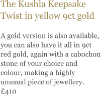 The Kushla Keepsake Twist in yellow 9ct gold  A gold version is also available, you can also have it all in 9ct red gold, again with a cabochon stone of your choice and colour, making a highly unusual piece of jewellery. £410