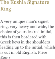The Kushla Signature Ring  A very unique man's signet ring, very heavy and wide, the choice of your desired initial, this is then bordered with Greek keys in the shoulders leading up to the initial, which is cut in old English. Price £220